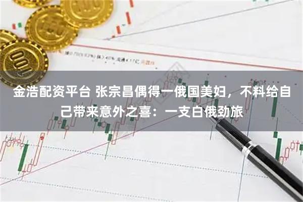 金浩配资平台 张宗昌偶得一俄国美妇，不料给自己带来意外之喜：一支白俄劲旅