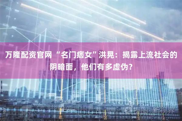 万隆配资官网 “名门痞女”洪晃：揭露上流社会的阴暗面，他们有多虚伪？