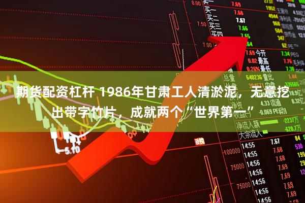 期货配资杠杆 1986年甘肃工人清淤泥，无意挖出带字竹片，成就两个“世界第一”