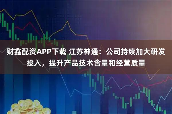 财鑫配资APP下载 江苏神通：公司持续加大研发投入，提升产品技术含量和经营质量