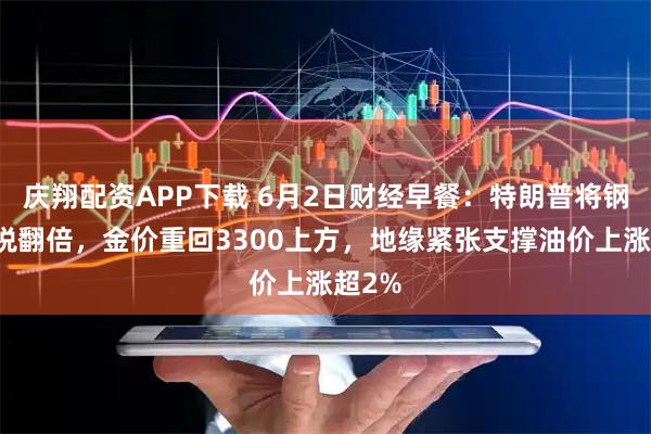 庆翔配资APP下载 6月2日财经早餐：特朗普将钢铁关税翻倍，金价重回3300上方，地缘紧张支撑油价上涨超2%