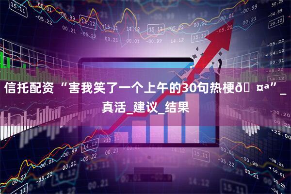 信托配资 “害我笑了一个上午的30句热梗🤪”_真活_建议_结果