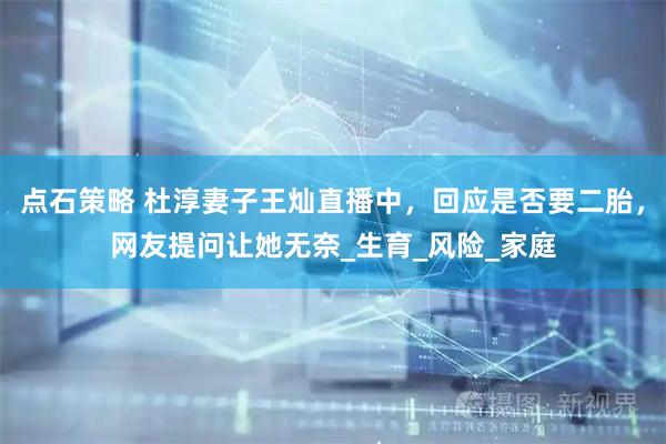 点石策略 杜淳妻子王灿直播中，回应是否要二胎，网友提问让她无奈_生育_风险_家庭