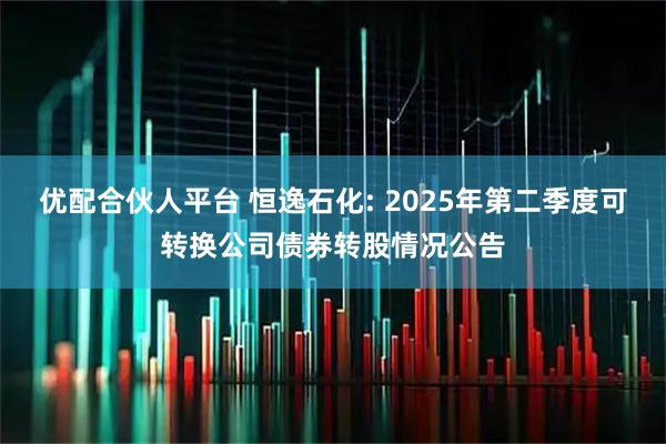 优配合伙人平台 恒逸石化: 2025年第二季度可转换公司债券转股情况公告