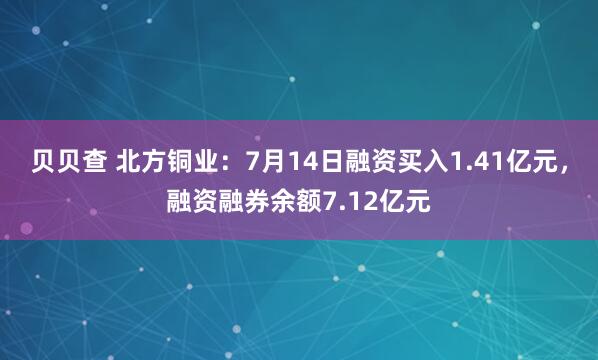 贝贝查 北方铜业：7月14日融资买入1.41亿元，融资融券余额7.12亿元