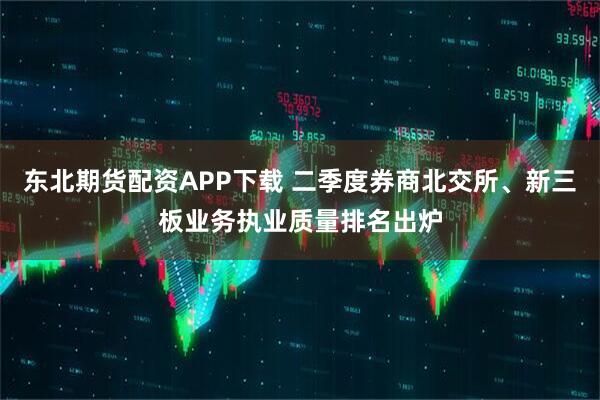 东北期货配资APP下载 二季度券商北交所、新三板业务执业质量排名出炉