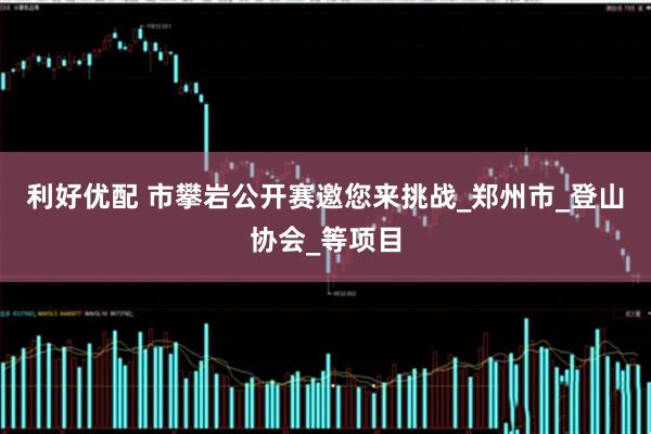 利好优配 市攀岩公开赛邀您来挑战_郑州市_登山协会_等项目