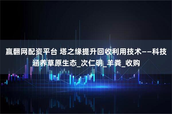 赢翻网配资平台 塔之缘提升回收利用技术——科技涵养草原生态_次仁明_羊粪_收购