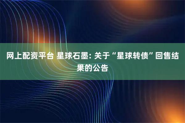 网上配资平台 星球石墨: 关于“星球转债”回售结果的公告