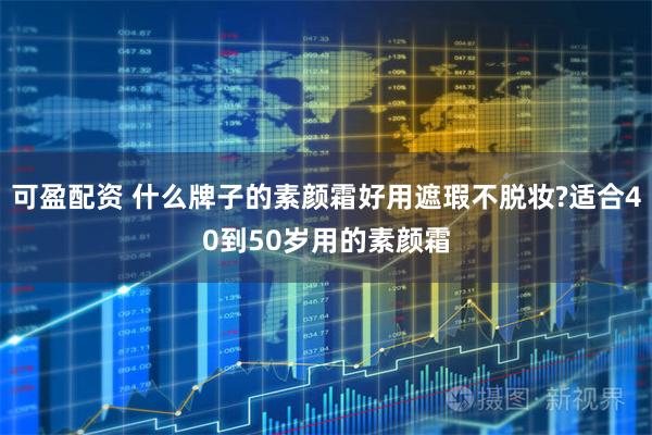 可盈配资 什么牌子的素颜霜好用遮瑕不脱妆?适合40到50岁用的素颜霜