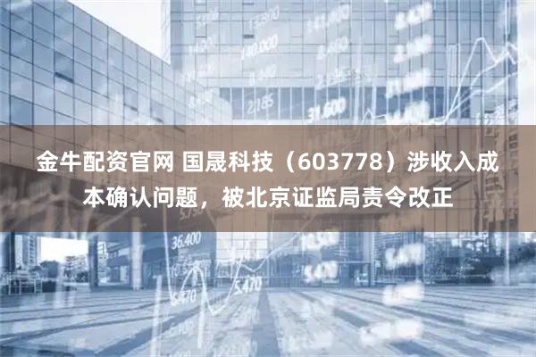 金牛配资官网 国晟科技（603778）涉收入成本确认问题，被北京证监局责令改正