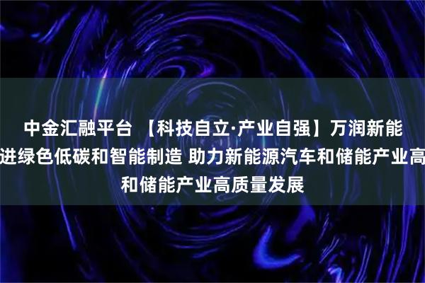 中金汇融平台 【科技自立·产业自强】万润新能：持续推进绿色低碳和智能制造 助力新能源汽车和储能产业高质量发展