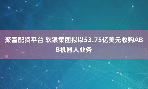 聚富配资平台 软银集团拟以53.75亿美元收购ABB机器人业务