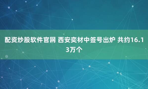 配资炒股软件官网 西安奕材中签号出炉 共约16.13万个