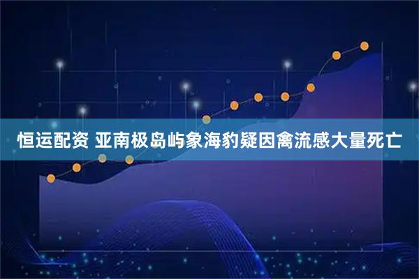恒运配资 亚南极岛屿象海豹疑因禽流感大量死亡
