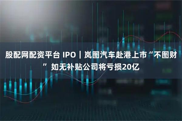 股配网配资平台 IPO｜岚图汽车赴港上市“不图财” 如无补贴公司将亏损20亿