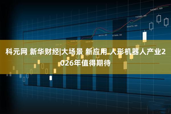 科元网 新华财经|大场景 新应用 人形机器人产业2026年值得期待