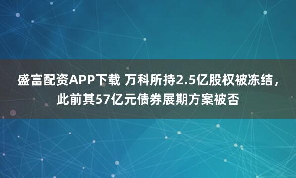 盛富配资APP下载 万科所持2.5亿股权被冻结，此前其57亿元债券展期方案被否