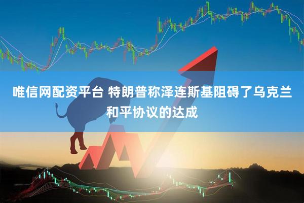 唯信网配资平台 特朗普称泽连斯基阻碍了乌克兰和平协议的达成
