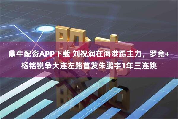 鼎牛配资APP下载 刘祝润在海港踢主力，罗竞+杨铭锐争大连左路首发朱鹏宇1年三连跳