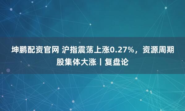 坤鹏配资官网 沪指震荡上涨0.27%，资源周期股集体大涨丨复盘论