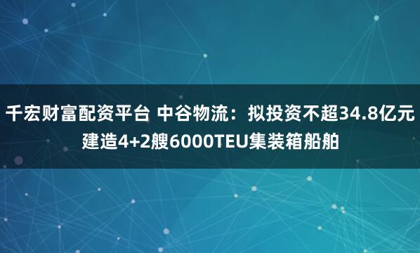 千宏财富配资平台 中谷物流：拟投资不超34.8亿元建造4+2艘6000TEU集装箱船舶