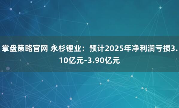 掌盘策略官网 永杉锂业：预计2025年净利润亏损3.10亿元-3.90亿元