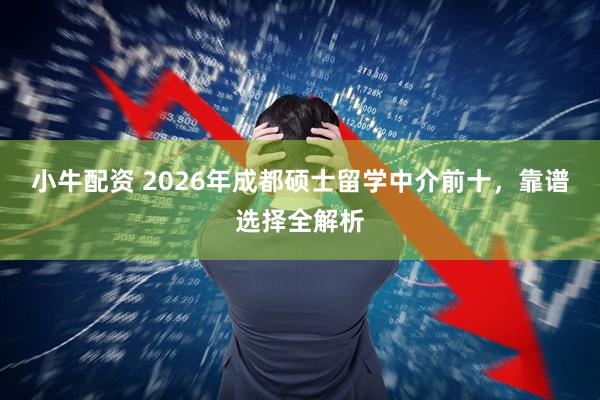 小牛配资 2026年成都硕士留学中介前十，靠谱选择全解析