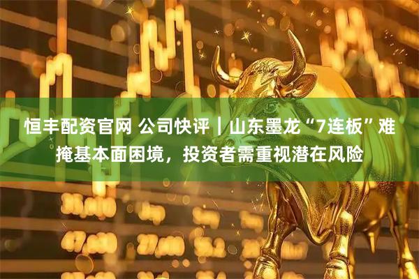 恒丰配资官网 公司快评︱山东墨龙“7连板”难掩基本面困境，投资者需重视潜在风险