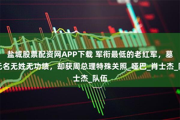 盐城股票配资网APP下载 军衔最低的老红军，墓上无名无姓无功绩，却获周总理特殊关照_哑巴_肖士杰_队伍