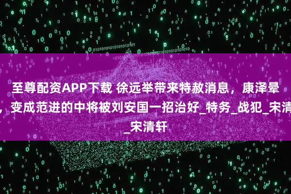 至尊配资APP下载 徐远举带来特赦消息，康泽晕倒，变成范进的中将被刘安国一招治好_特务_战犯_宋清轩
