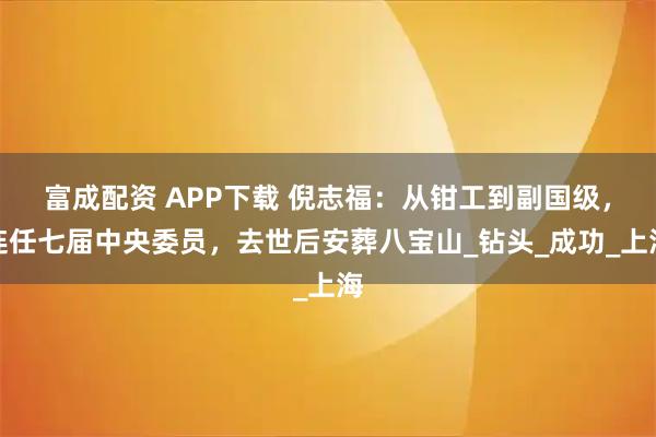 富成配资 APP下载 倪志福：从钳工到副国级，连任七届中央委员，去世后安葬八宝山_钻头_成功_上海
