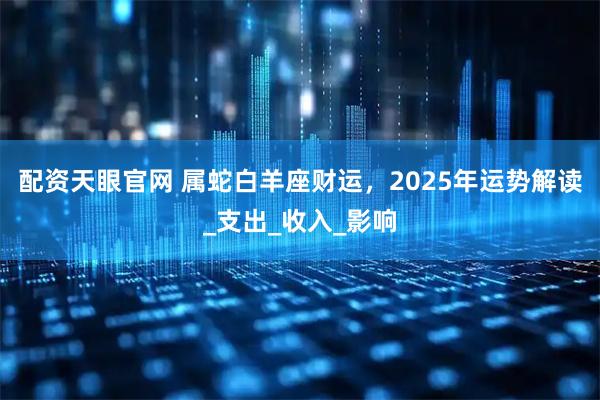 配资天眼官网 属蛇白羊座财运，2025年运势解读_支出_收入_影响