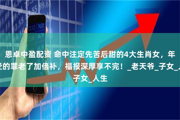 恩卓中盈配资 命中注定先苦后甜的4大生肖女，年轻受的罪老了加倍补，福报深厚享不完！_老天爷_子女_人生