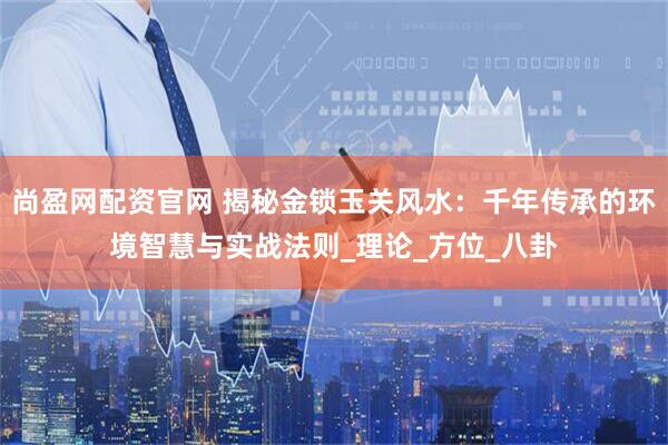 尚盈网配资官网 揭秘金锁玉关风水：千年传承的环境智慧与实战法则_理论_方位_八卦