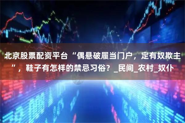 北京股票配资平台 “偶悬破履当门户，定有奴欺主”，鞋子有怎样的禁忌习俗？_民间_农村_奴仆