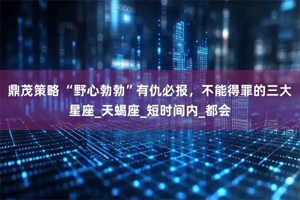 鼎茂策略 “野心勃勃”有仇必报，不能得罪的三大星座_天蝎座_短时间内_都会