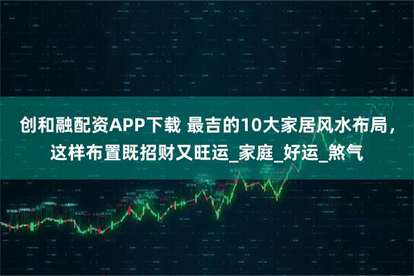 创和融配资APP下载 最吉的10大家居风水布局，这样布置既招财又旺运_家庭_好运_煞气