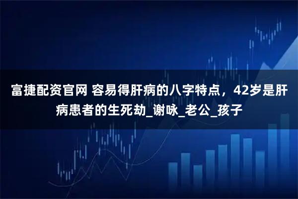 富捷配资官网 容易得肝病的八字特点，42岁是肝病患者的生死劫_谢咏_老公_孩子