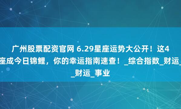 广州股票配资官网 6.29星座运势大公开！这4大星座成今日锦鲤，你的幸运指南速查！_综合指数_财运_事业