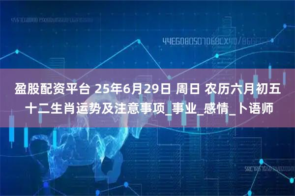 盈股配资平台 25年6月29日 周日 农历六月初五 十二生肖运势及注意事项_事业_感情_卜语师