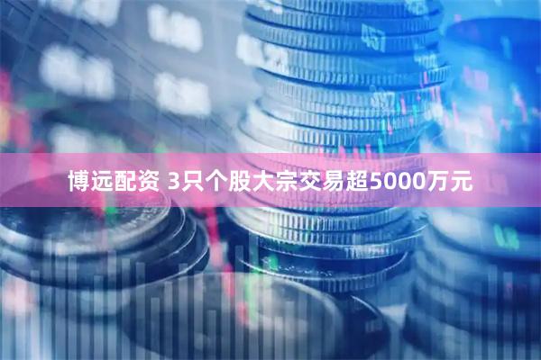 博远配资 3只个股大宗交易超5000万元