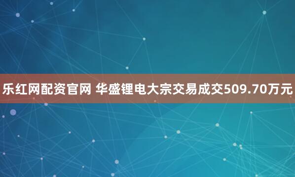 乐红网配资官网 华盛锂电大宗交易成交509.70万元