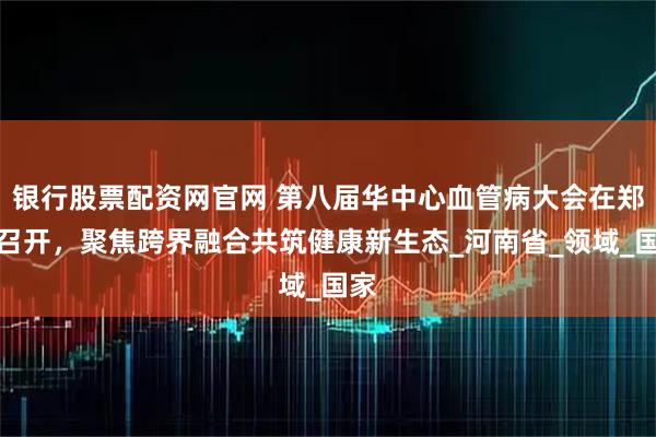 银行股票配资网官网 第八届华中心血管病大会在郑州召开，聚焦跨界融合共筑健康新生态_河南省_领域_国家