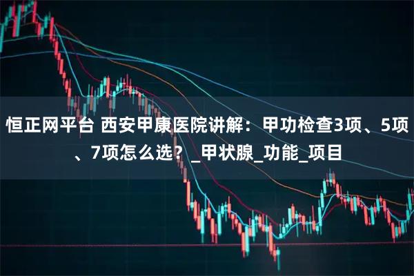 恒正网平台 西安甲康医院讲解：甲功检查3项、5项、7项怎么选？_甲状腺_功能_项目