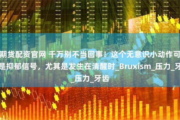 期货配资官网 千万别不当回事！这个无意识小动作可能是抑郁信号，尤其是发生在清醒时_Bruxism_压力_牙齿