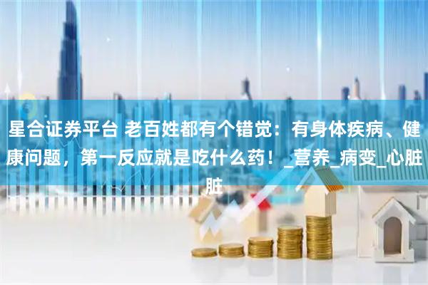 星合证券平台 老百姓都有个错觉：有身体疾病、健康问题，第一反应就是吃什么药！_营养_病变_心脏