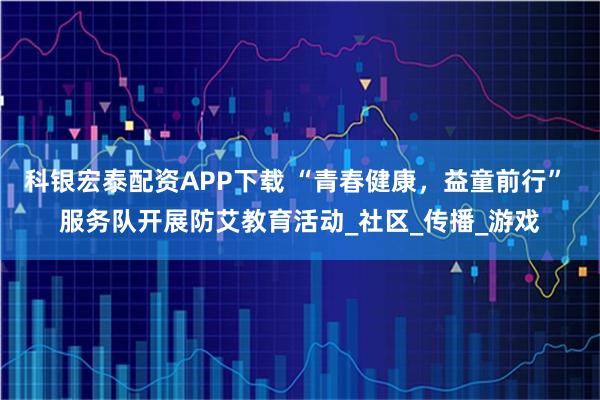 科银宏泰配资APP下载 “青春健康，益童前行” 服务队开展防艾教育活动_社区_传播_游戏