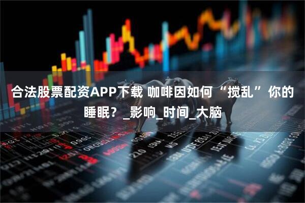 合法股票配资APP下载 咖啡因如何 “搅乱” 你的睡眠？_影响_时间_大脑