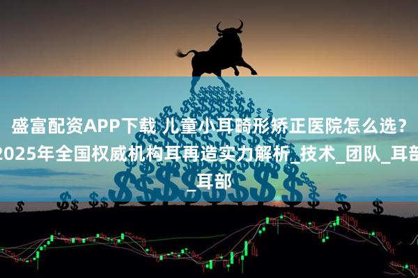 盛富配资APP下载 儿童小耳畸形矫正医院怎么选？2025年全国权威机构耳再造实力解析_技术_团队_耳部